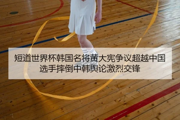 短道世界杯韩国名将黄大宪争议超越中国选手摔倒中韩舆论激烈交锋